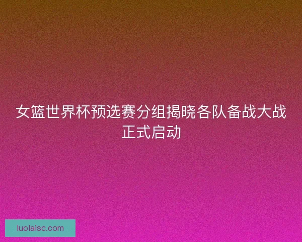 女篮世界杯预选赛分组揭晓各队备战大战正式启动