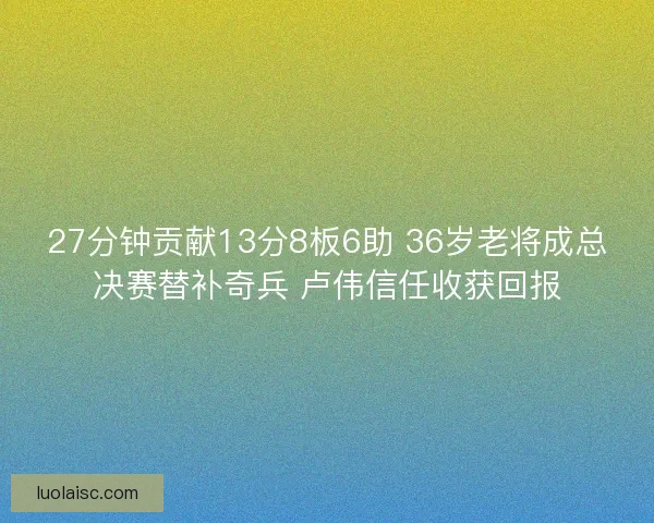 27分钟贡献13分8板6助 36岁老将成总决赛替补奇兵 卢伟信任收获回报