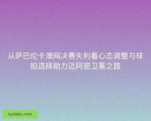 从萨巴伦卡澳网决赛失利看心态调整与球拍选择助力迈阿密卫冕之路